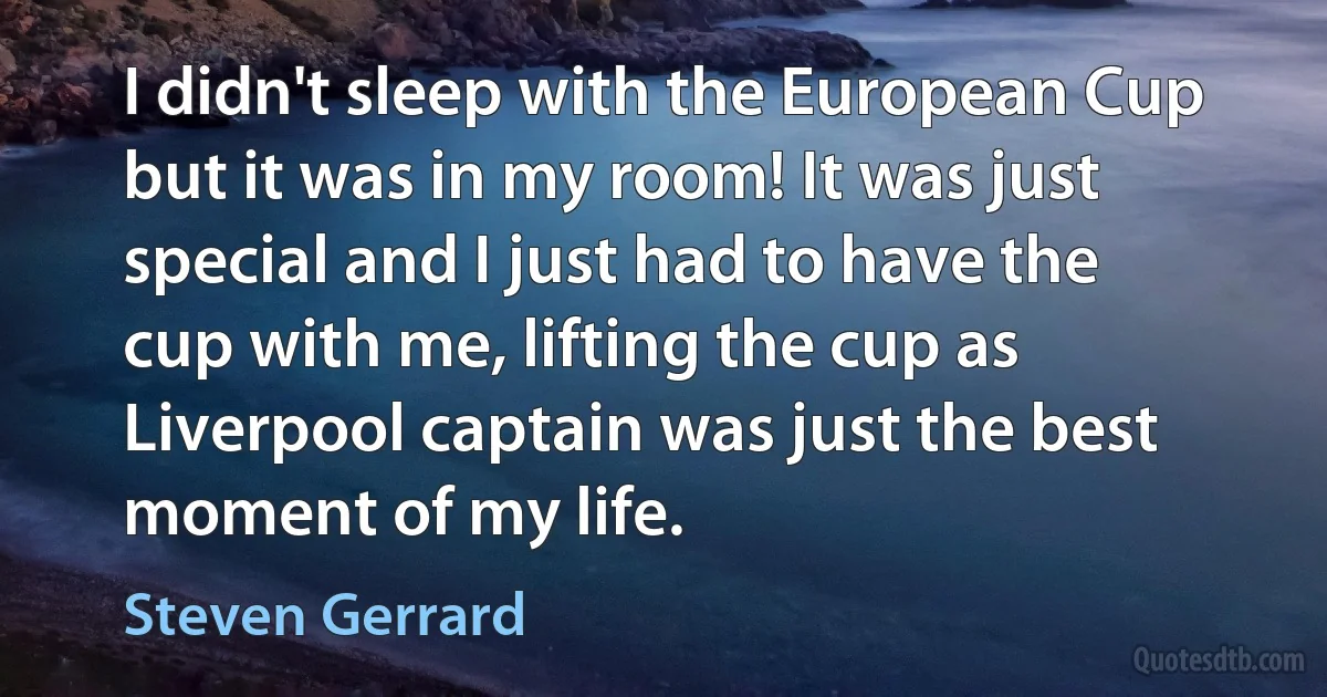 I didn't sleep with the European Cup but it was in my room! It was just special and I just had to have the cup with me, lifting the cup as Liverpool captain was just the best moment of my life. (Steven Gerrard)