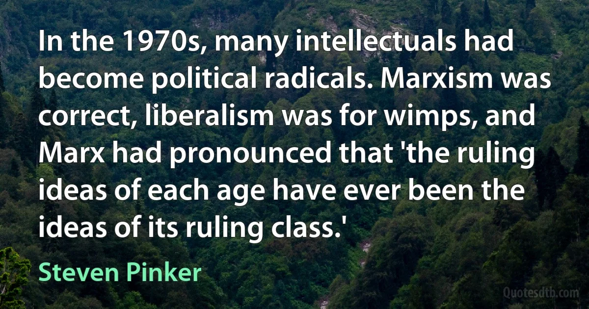 In the 1970s, many intellectuals had become political radicals. Marxism was correct, liberalism was for wimps, and Marx had pronounced that 'the ruling ideas of each age have ever been the ideas of its ruling class.' (Steven Pinker)