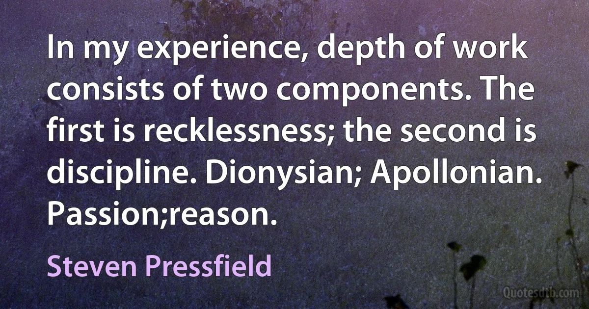 In my experience, depth of work consists of two components. The first is recklessness; the second is discipline. Dionysian; Apollonian. Passion;reason. (Steven Pressfield)