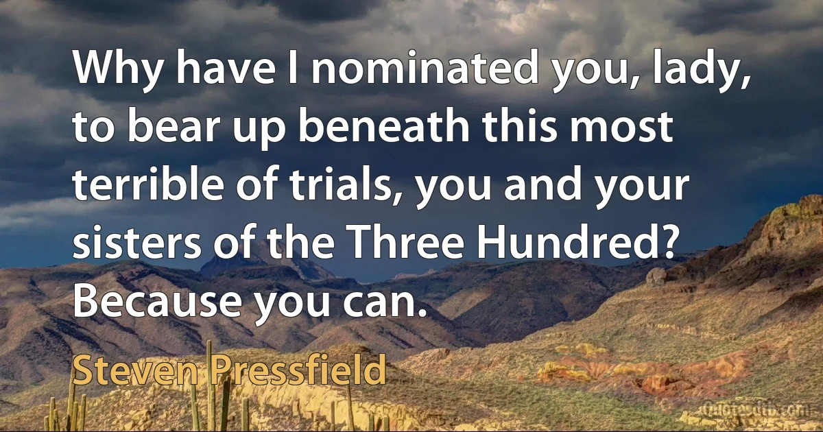 Why have I nominated you, lady, to bear up beneath this most terrible of trials, you and your sisters of the Three Hundred? Because you can. (Steven Pressfield)