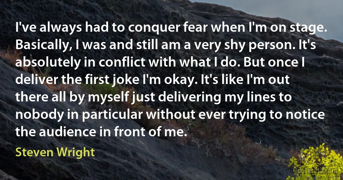 I've always had to conquer fear when I'm on stage. Basically, I was and still am a very shy person. It's absolutely in conflict with what I do. But once I deliver the first joke I'm okay. It's like I'm out there all by myself just delivering my lines to nobody in particular without ever trying to notice the audience in front of me. (Steven Wright)