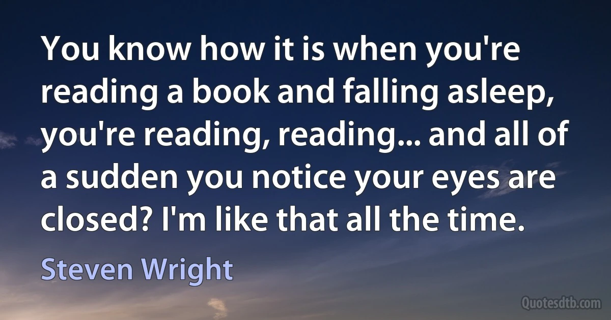 You know how it is when you're reading a book and falling asleep, you're reading, reading... and all of a sudden you notice your eyes are closed? I'm like that all the time. (Steven Wright)