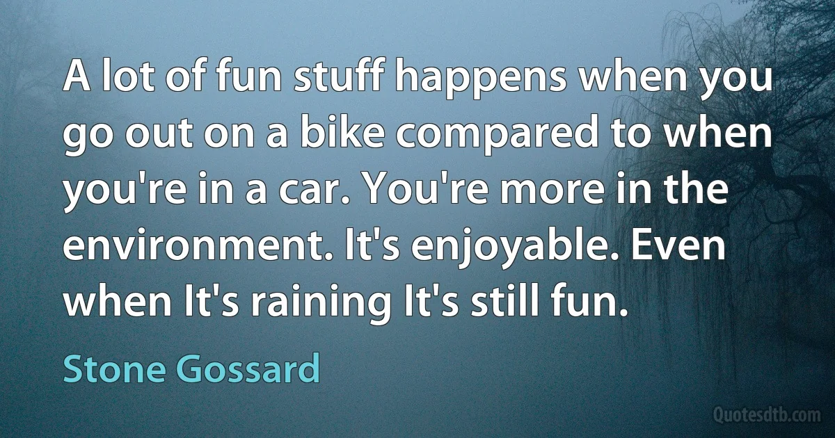 A lot of fun stuff happens when you go out on a bike compared to when you're in a car. You're more in the environment. It's enjoyable. Even when It's raining It's still fun. (Stone Gossard)