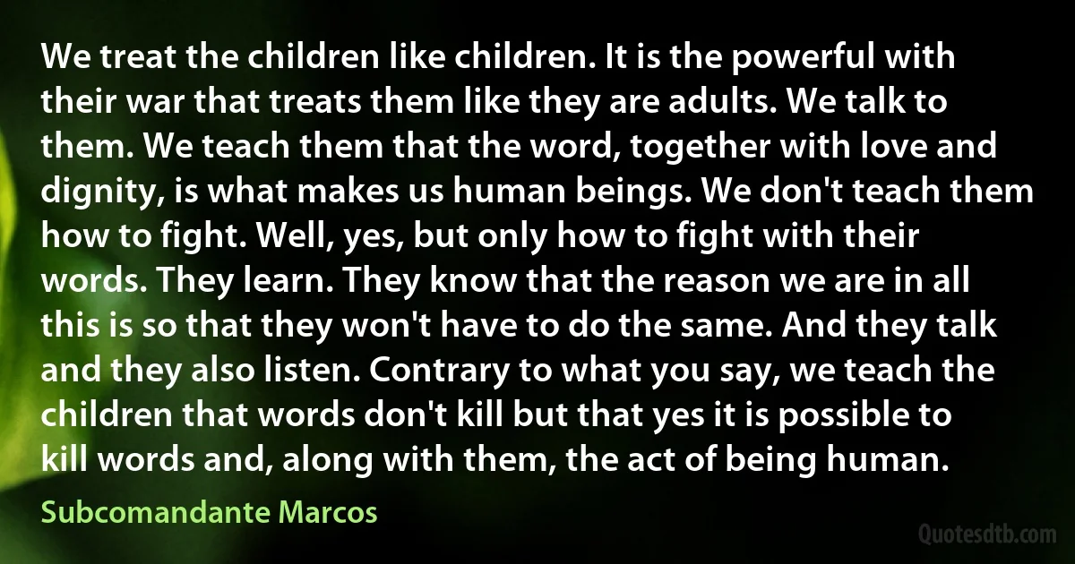 We treat the children like children. It is the powerful with their war that treats them like they are adults. We talk to them. We teach them that the word, together with love and dignity, is what makes us human beings. We don't teach them how to fight. Well, yes, but only how to fight with their words. They learn. They know that the reason we are in all this is so that they won't have to do the same. And they talk and they also listen. Contrary to what you say, we teach the children that words don't kill but that yes it is possible to kill words and, along with them, the act of being human. (Subcomandante Marcos)