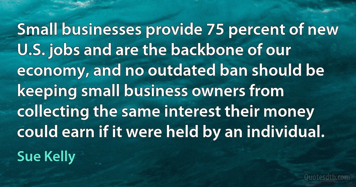 Small businesses provide 75 percent of new U.S. jobs and are the backbone of our economy, and no outdated ban should be keeping small business owners from collecting the same interest their money could earn if it were held by an individual. (Sue Kelly)