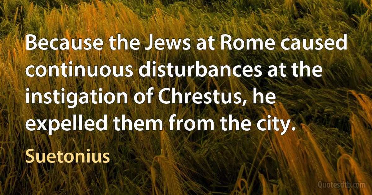 Because the Jews at Rome caused continuous disturbances at the instigation of Chrestus, he expelled them from the city. (Suetonius)