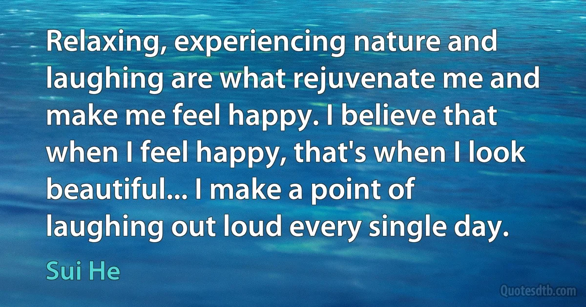 Relaxing, experiencing nature and laughing are what rejuvenate me and make me feel happy. I believe that when I feel happy, that's when I look beautiful... I make a point of laughing out loud every single day. (Sui He)