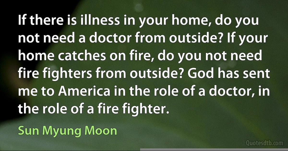 If there is illness in your home, do you not need a doctor from outside? If your home catches on fire, do you not need fire fighters from outside? God has sent me to America in the role of a doctor, in the role of a fire fighter. (Sun Myung Moon)