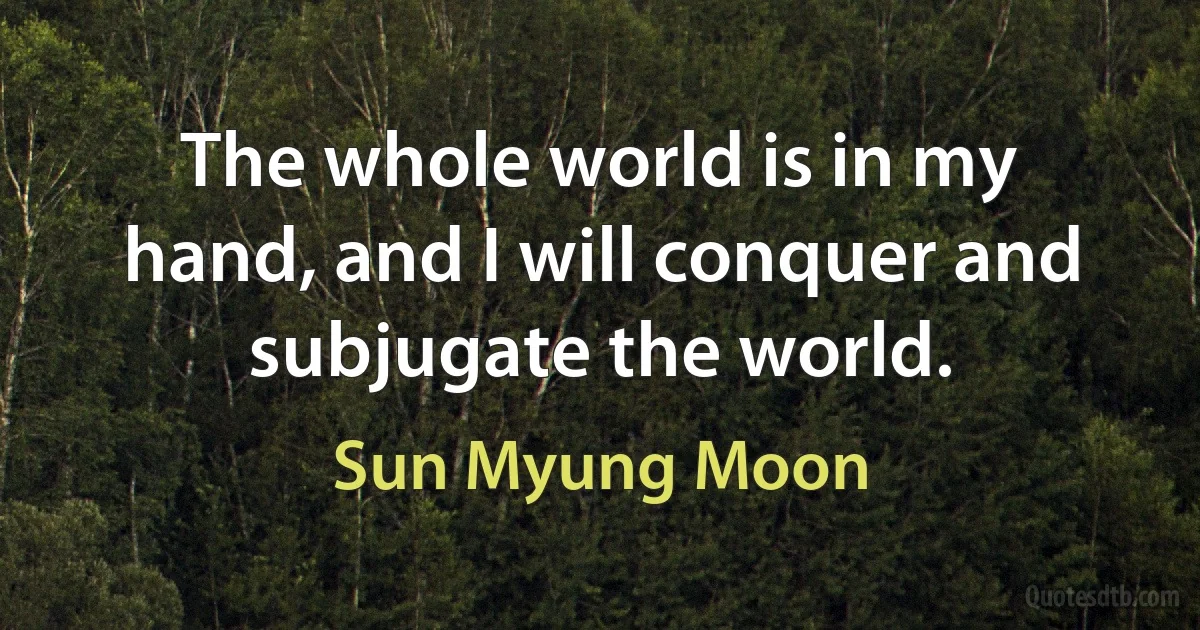 The whole world is in my hand, and I will conquer and subjugate the world. (Sun Myung Moon)