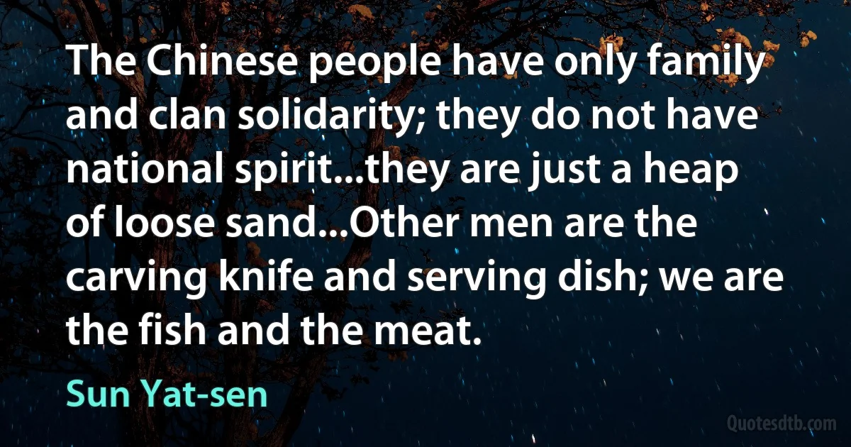 The Chinese people have only family and clan solidarity; they do not have national spirit...they are just a heap of loose sand...Other men are the carving knife and serving dish; we are the fish and the meat. (Sun Yat-sen)