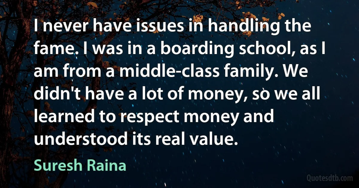 I never have issues in handling the fame. I was in a boarding school, as I am from a middle-class family. We didn't have a lot of money, so we all learned to respect money and understood its real value. (Suresh Raina)