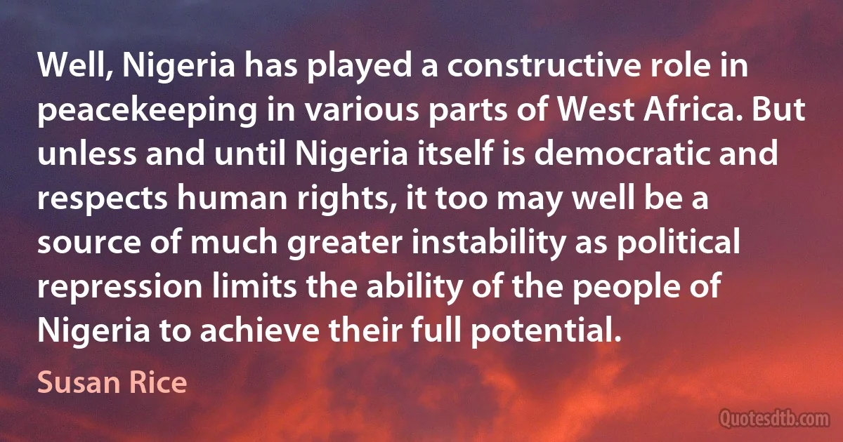 Well, Nigeria has played a constructive role in peacekeeping in various parts of West Africa. But unless and until Nigeria itself is democratic and respects human rights, it too may well be a source of much greater instability as political repression limits the ability of the people of Nigeria to achieve their full potential. (Susan Rice)