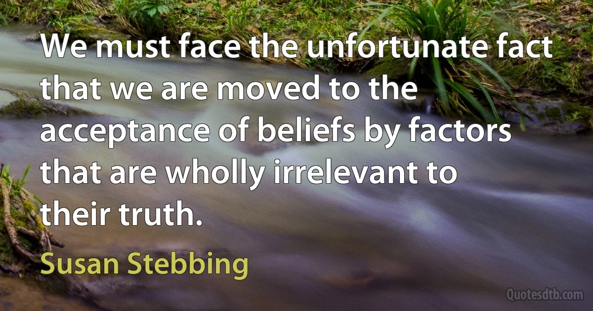 We must face the unfortunate fact that we are moved to the acceptance of beliefs by factors that are wholly irrelevant to their truth. (Susan Stebbing)