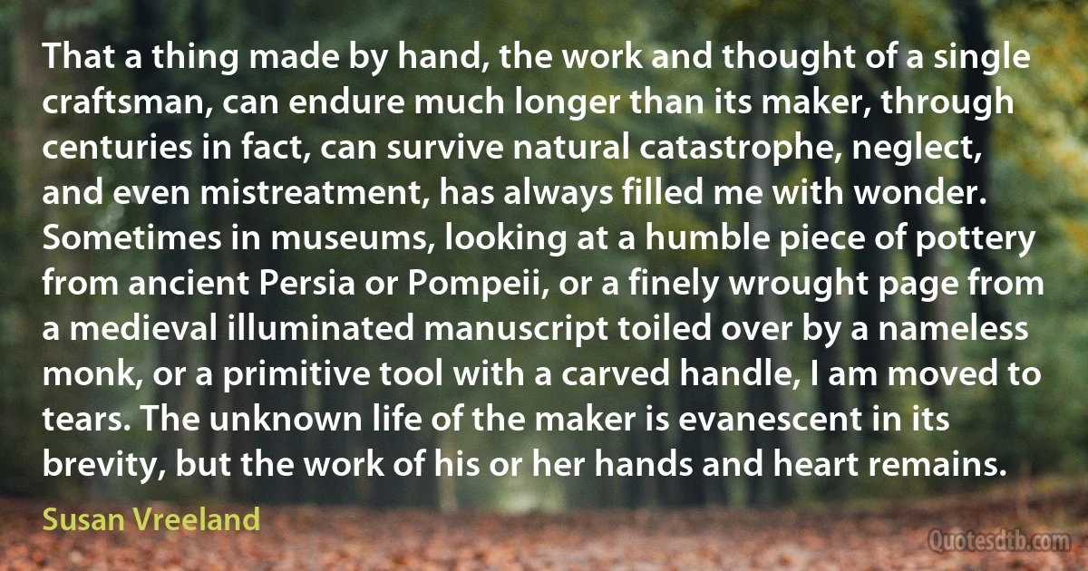 That a thing made by hand, the work and thought of a single craftsman, can endure much longer than its maker, through centuries in fact, can survive natural catastrophe, neglect, and even mistreatment, has always filled me with wonder. Sometimes in museums, looking at a humble piece of pottery from ancient Persia or Pompeii, or a finely wrought page from a medieval illuminated manuscript toiled over by a nameless monk, or a primitive tool with a carved handle, I am moved to tears. The unknown life of the maker is evanescent in its brevity, but the work of his or her hands and heart remains. (Susan Vreeland)