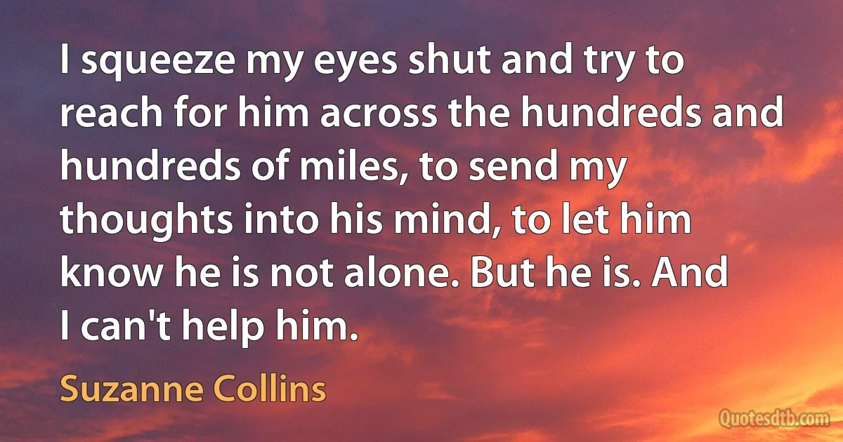 I squeeze my eyes shut and try to reach for him across the hundreds and hundreds of miles, to send my thoughts into his mind, to let him know he is not alone. But he is. And I can't help him. (Suzanne Collins)