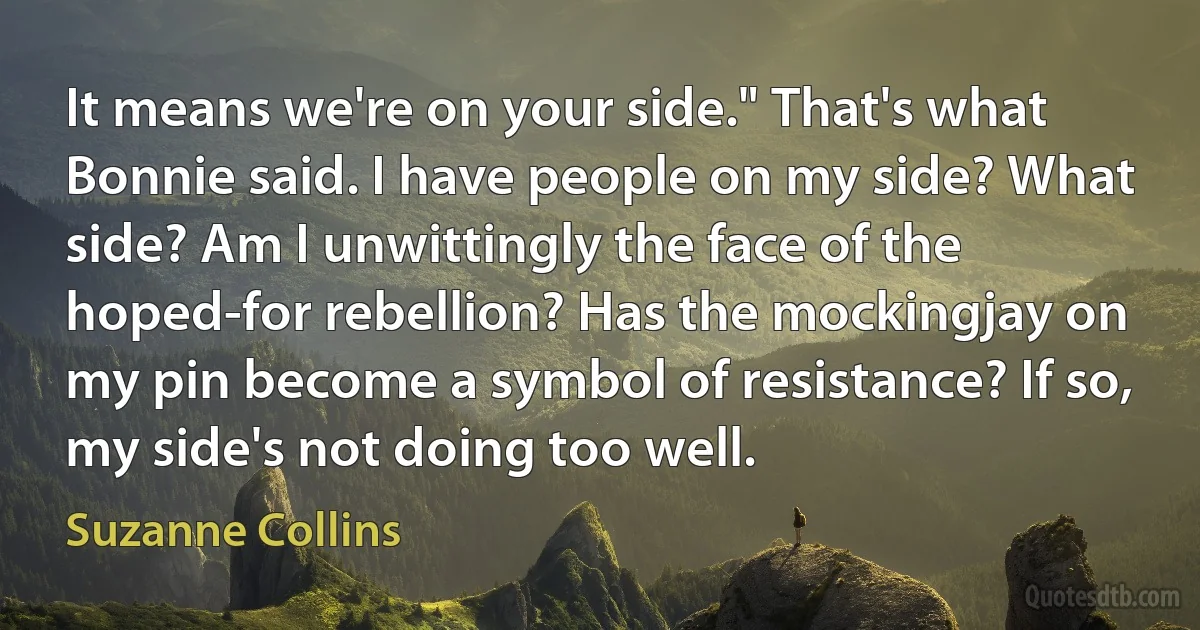 It means we're on your side." That's what Bonnie said. I have people on my side? What side? Am I unwittingly the face of the hoped-for rebellion? Has the mockingjay on my pin become a symbol of resistance? If so, my side's not doing too well. (Suzanne Collins)