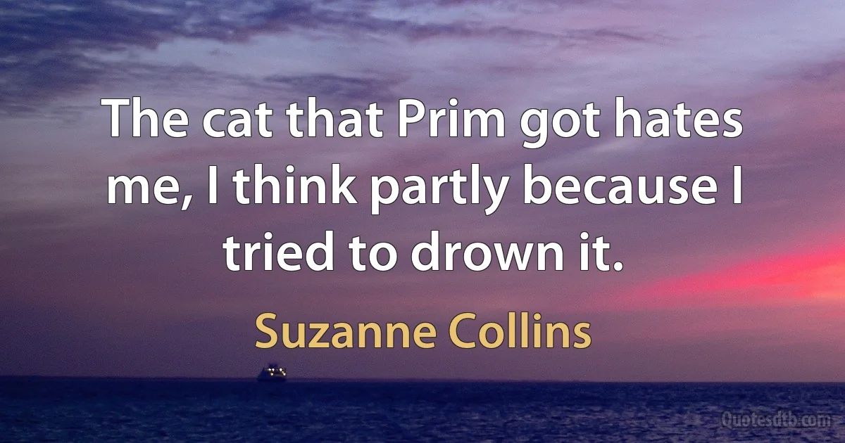 The cat that Prim got hates me, I think partly because I tried to drown it. (Suzanne Collins)