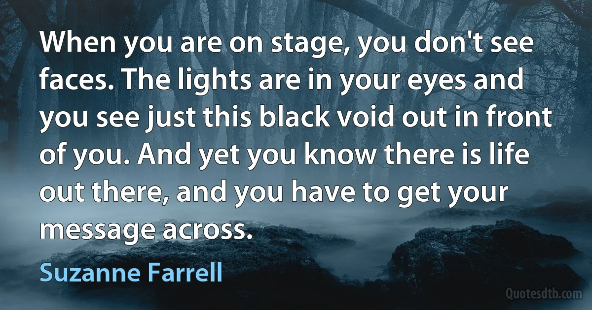 When you are on stage, you don't see faces. The lights are in your eyes and you see just this black void out in front of you. And yet you know there is life out there, and you have to get your message across. (Suzanne Farrell)