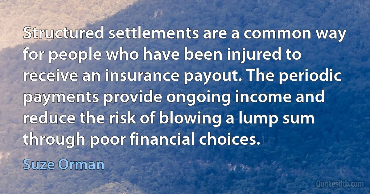 Structured settlements are a common way for people who have been injured to receive an insurance payout. The periodic payments provide ongoing income and reduce the risk of blowing a lump sum through poor financial choices. (Suze Orman)