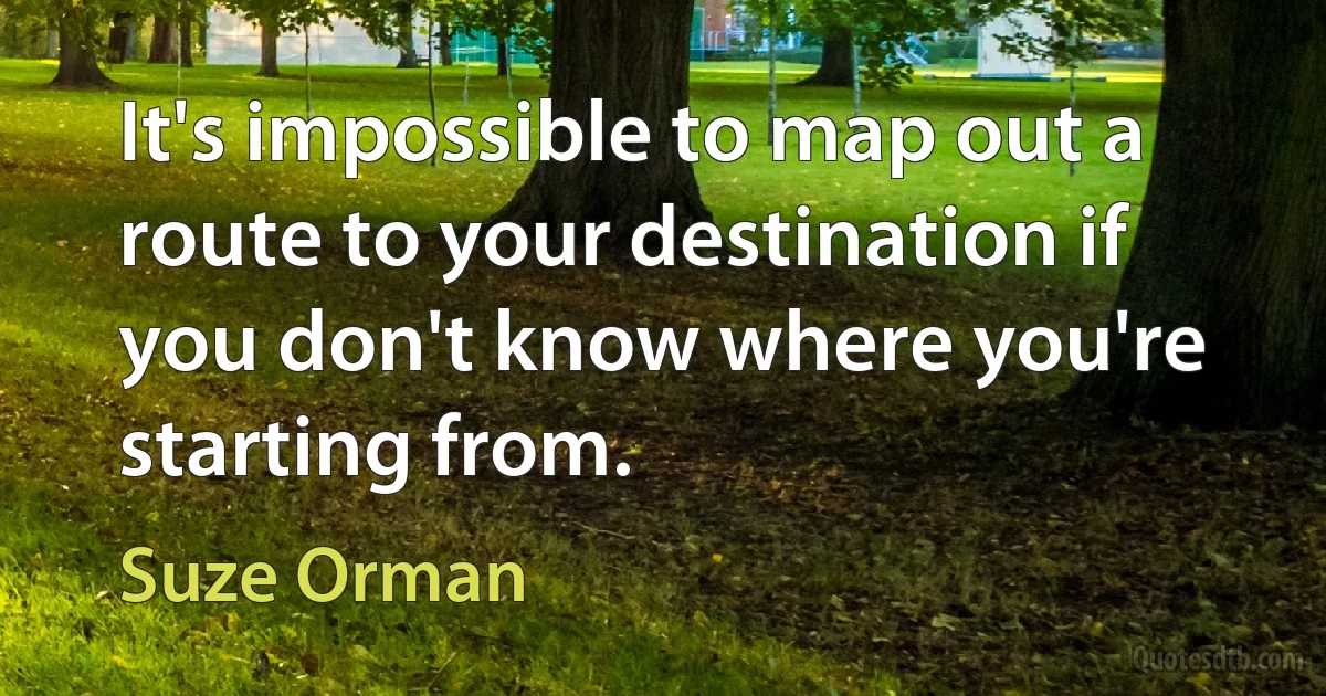 It's impossible to map out a route to your destination if you don't know where you're starting from. (Suze Orman)