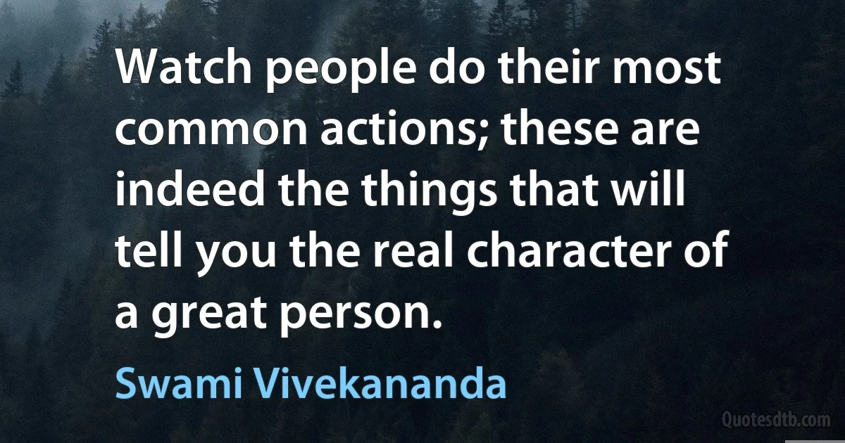 Watch people do their most common actions; these are indeed the things that will tell you the real character of a great person. (Swami Vivekananda)