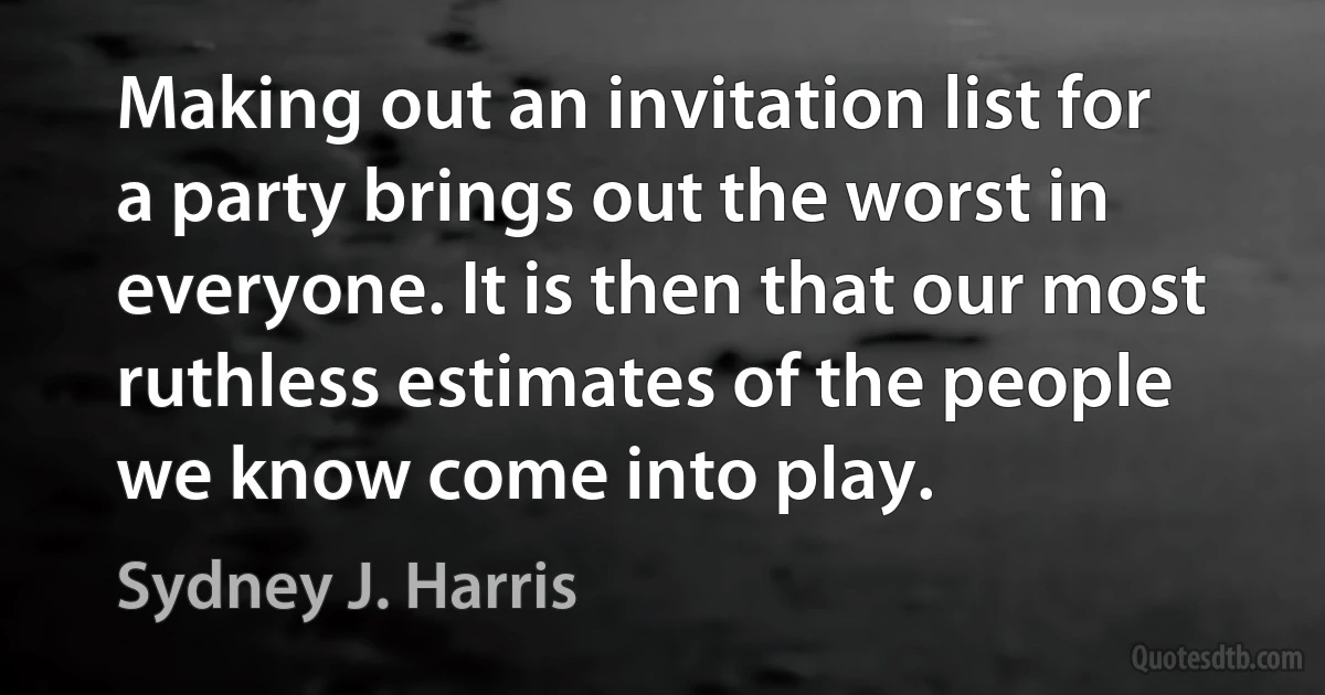 Making out an invitation list for a party brings out the worst in everyone. It is then that our most ruthless estimates of the people we know come into play. (Sydney J. Harris)