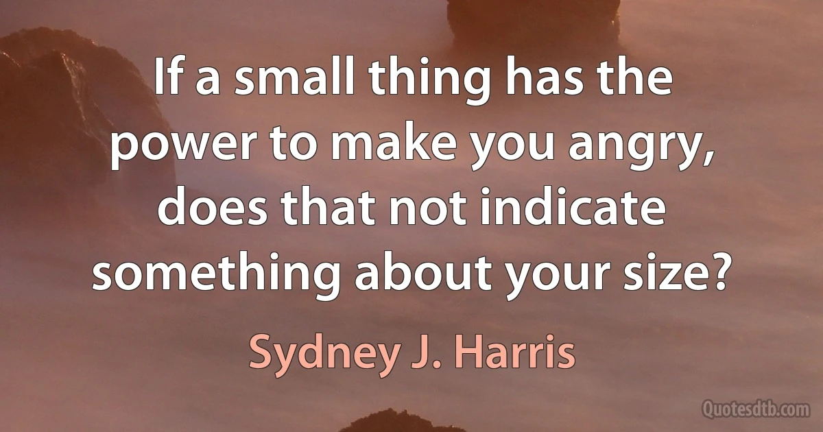 If a small thing has the power to make you angry, does that not indicate something about your size? (Sydney J. Harris)