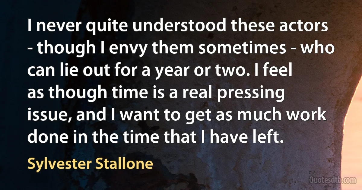 I never quite understood these actors - though I envy them sometimes - who can lie out for a year or two. I feel as though time is a real pressing issue, and I want to get as much work done in the time that I have left. (Sylvester Stallone)