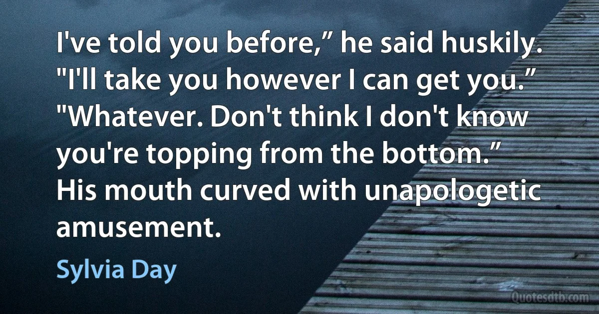 I've told you before,” he said huskily. "I'll take you however I can get you.”
"Whatever. Don't think I don't know you're topping from the bottom.”
His mouth curved with unapologetic amusement. (Sylvia Day)