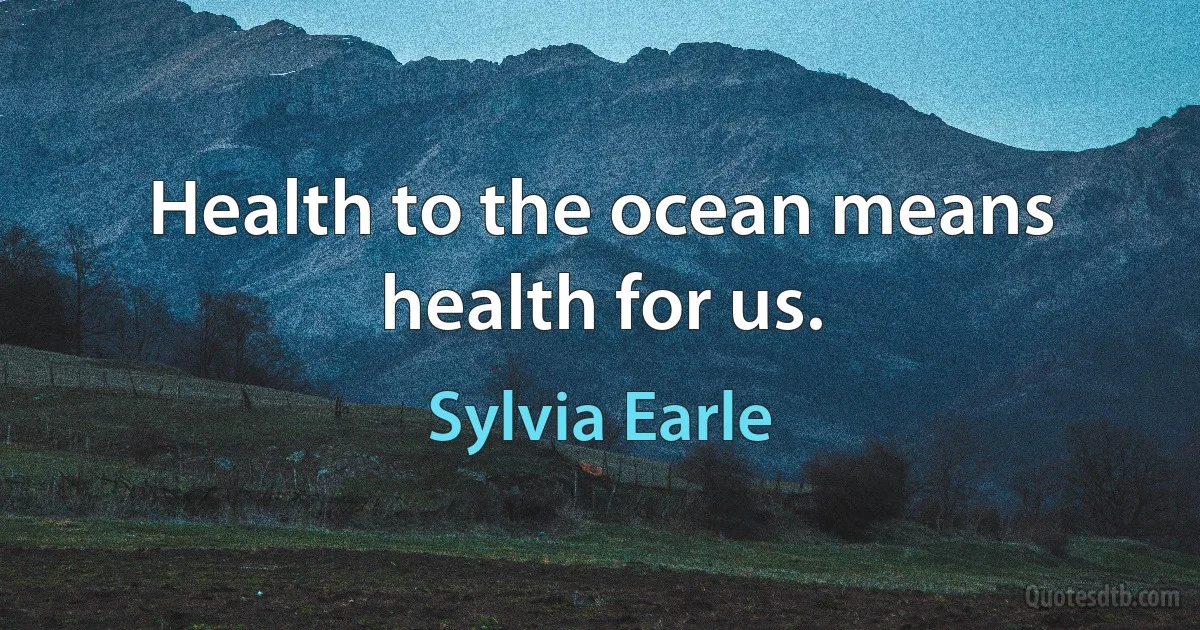 Health to the ocean means health for us. (Sylvia Earle)