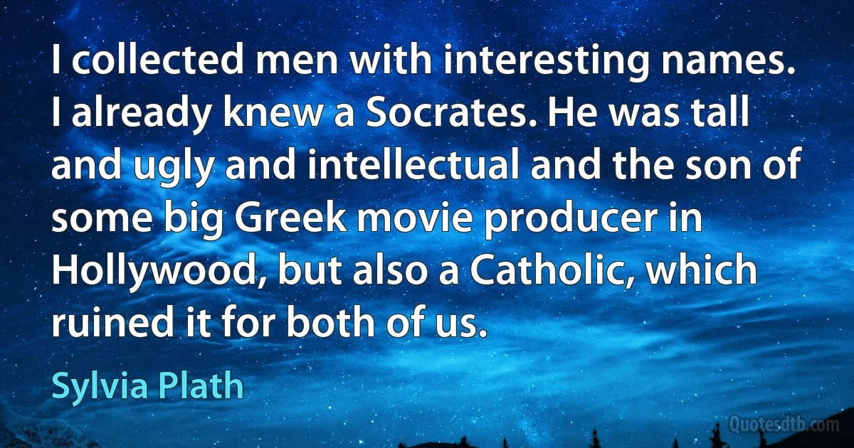 I collected men with interesting names. I already knew a Socrates. He was tall and ugly and intellectual and the son of some big Greek movie producer in Hollywood, but also a Catholic, which ruined it for both of us. (Sylvia Plath)