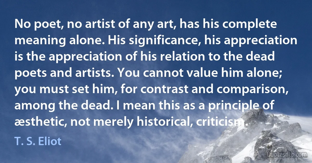 No poet, no artist of any art, has his complete meaning alone. His significance, his appreciation is the appreciation of his relation to the dead poets and artists. You cannot value him alone; you must set him, for contrast and comparison, among the dead. I mean this as a principle of æsthetic, not merely historical, criticism. (T. S. Eliot)