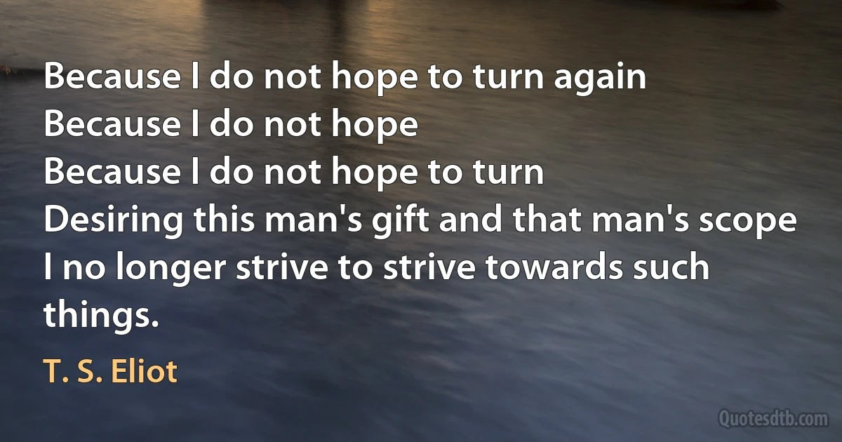 Because I do not hope to turn again
Because I do not hope
Because I do not hope to turn
Desiring this man's gift and that man's scope
I no longer strive to strive towards such things. (T. S. Eliot)