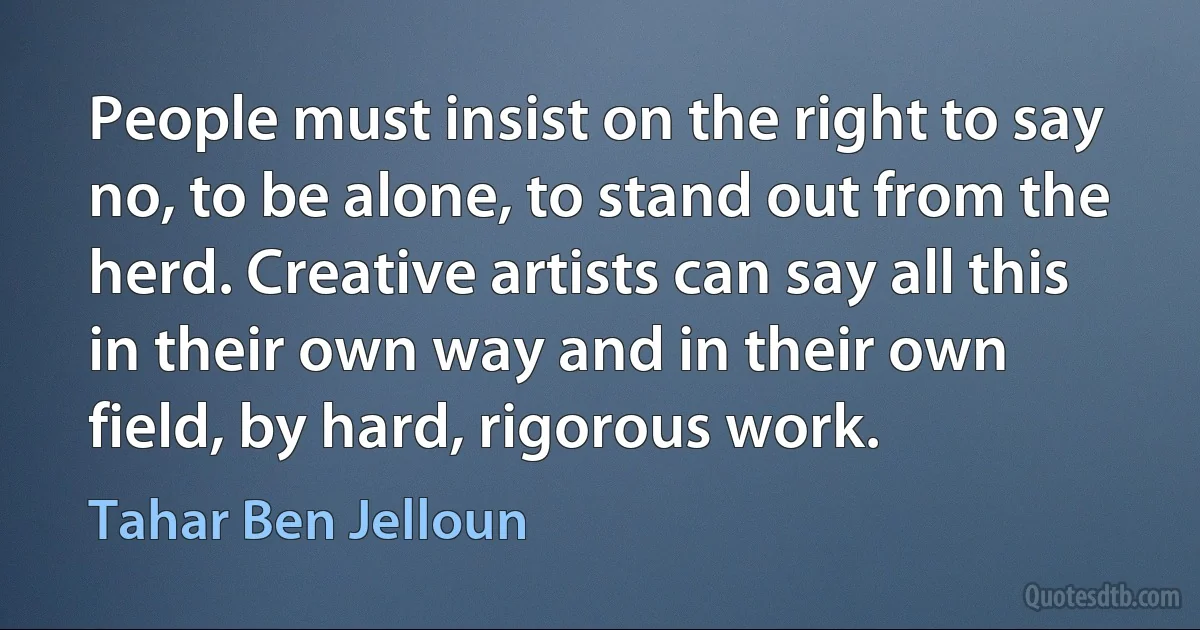 People must insist on the right to say no, to be alone, to stand out from the herd. Creative artists can say all this in their own way and in their own field, by hard, rigorous work. (Tahar Ben Jelloun)