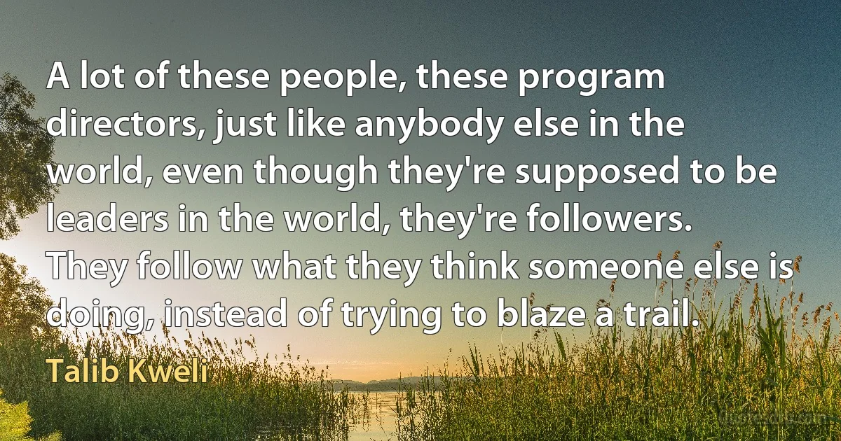 A lot of these people, these program directors, just like anybody else in the world, even though they're supposed to be leaders in the world, they're followers. They follow what they think someone else is doing, instead of trying to blaze a trail. (Talib Kweli)