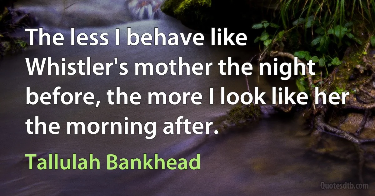 The less I behave like Whistler's mother the night before, the more I look like her the morning after. (Tallulah Bankhead)