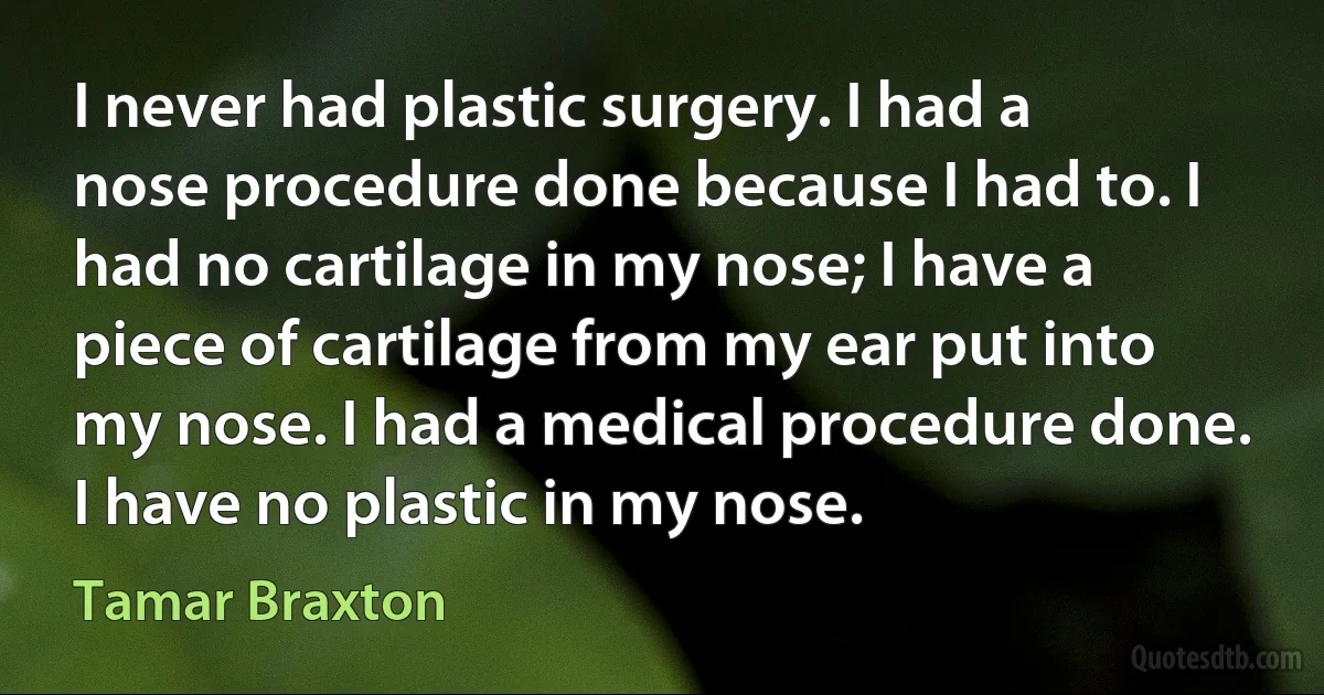 I never had plastic surgery. I had a nose procedure done because I had to. I had no cartilage in my nose; I have a piece of cartilage from my ear put into my nose. I had a medical procedure done. I have no plastic in my nose. (Tamar Braxton)