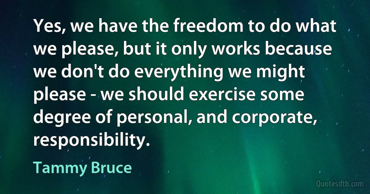 Yes, we have the freedom to do what we please, but it only works because we don't do everything we might please - we should exercise some degree of personal, and corporate, responsibility. (Tammy Bruce)