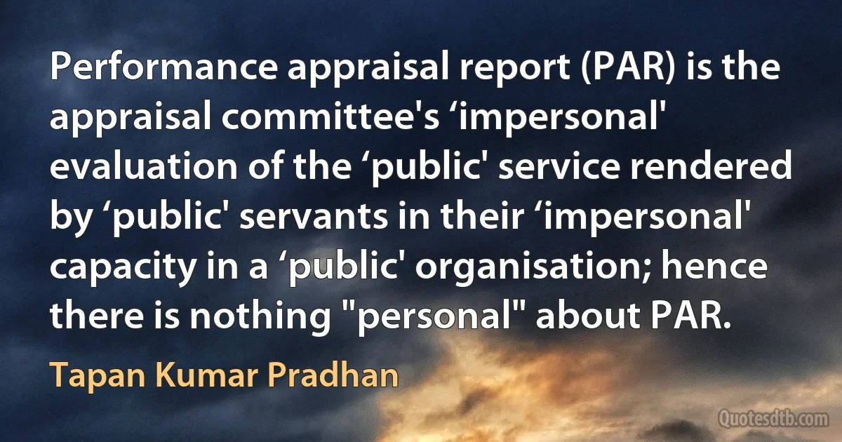 Performance appraisal report (PAR) is the appraisal committee's ‘impersonal' evaluation of the ‘public' service rendered by ‘public' servants in their ‘impersonal' capacity in a ‘public' organisation; hence there is nothing "personal" about PAR. (Tapan Kumar Pradhan)