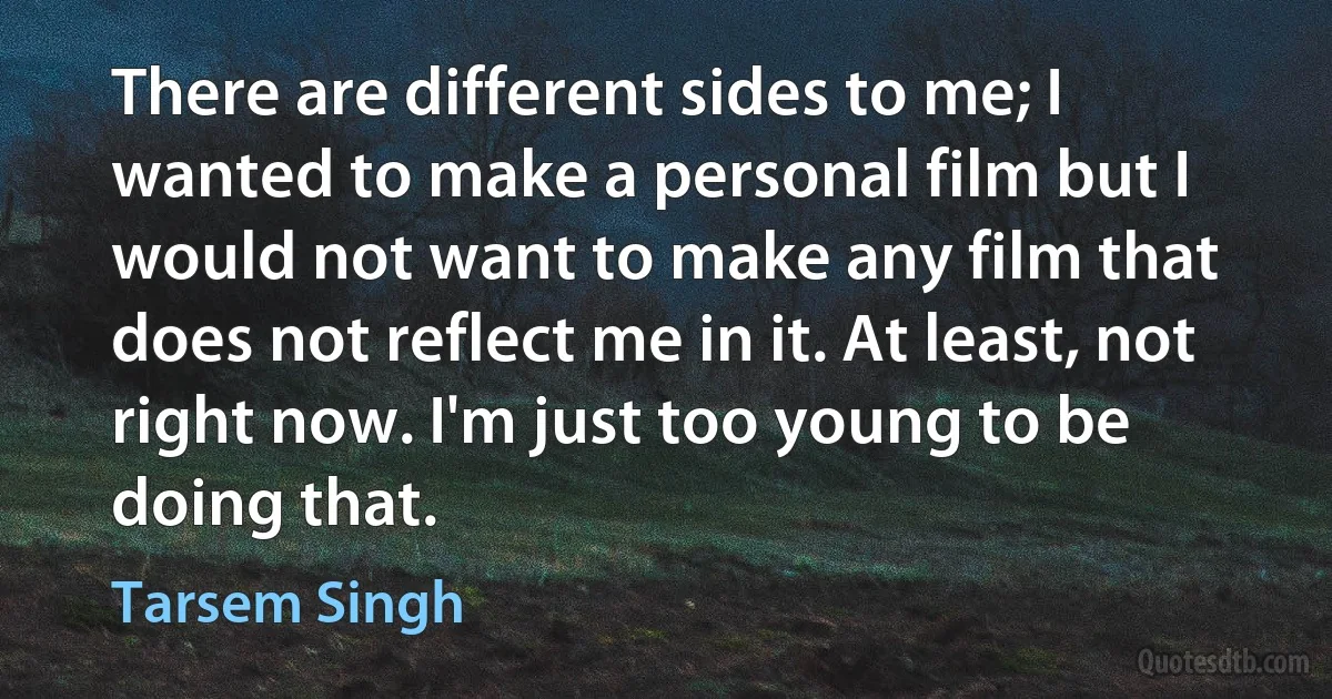 There are different sides to me; I wanted to make a personal film but I would not want to make any film that does not reflect me in it. At least, not right now. I'm just too young to be doing that. (Tarsem Singh)