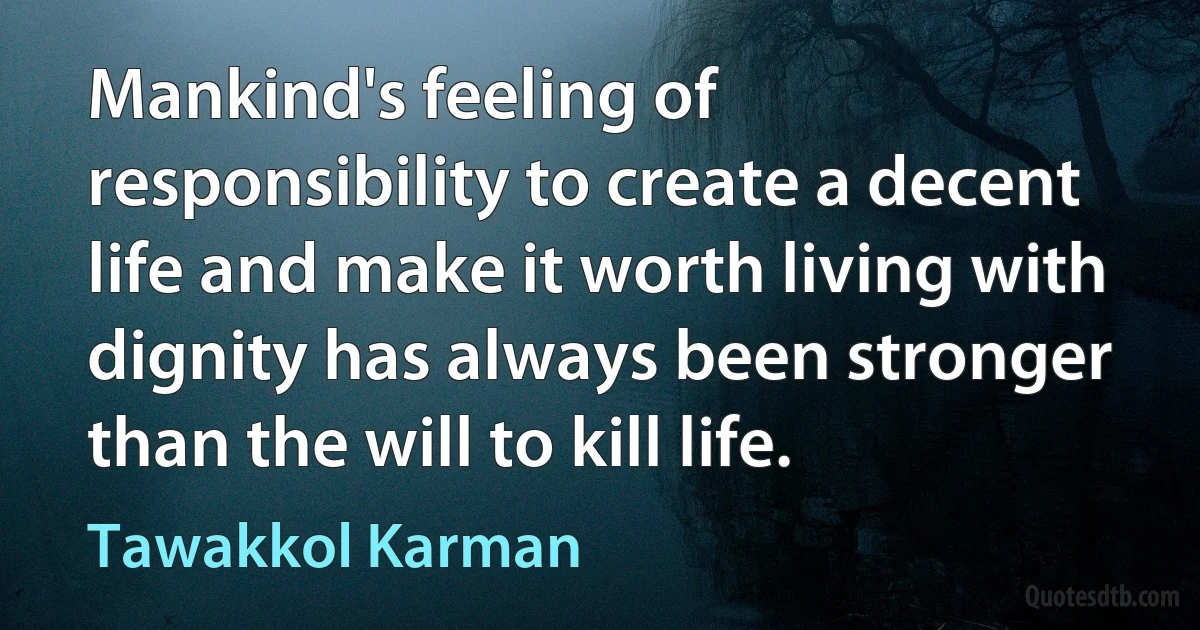 Mankind's feeling of responsibility to create a decent life and make it worth living with dignity has always been stronger than the will to kill life. (Tawakkol Karman)