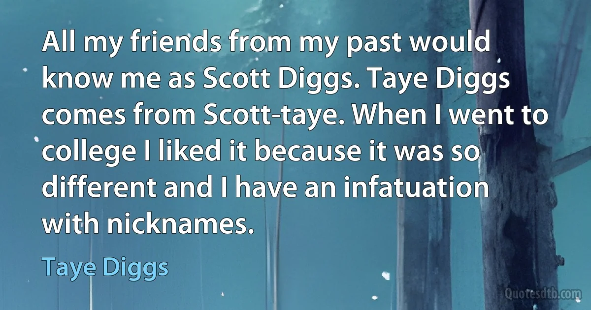 All my friends from my past would know me as Scott Diggs. Taye Diggs comes from Scott-taye. When I went to college I liked it because it was so different and I have an infatuation with nicknames. (Taye Diggs)