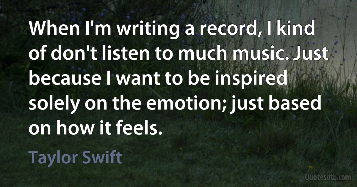 When I'm writing a record, I kind of don't listen to much music. Just because I want to be inspired solely on the emotion; just based on how it feels. (Taylor Swift)