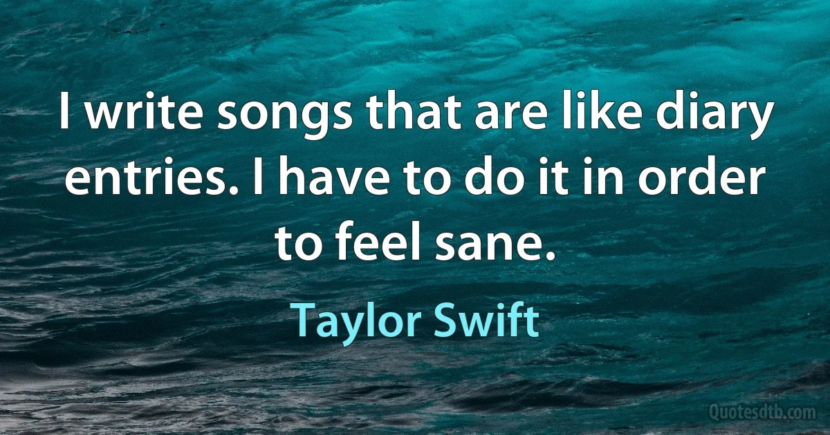 I write songs that are like diary entries. I have to do it in order to feel sane. (Taylor Swift)