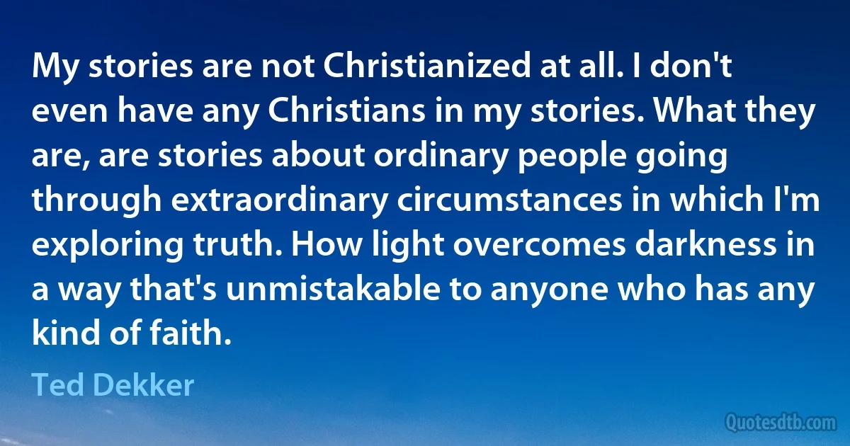 My stories are not Christianized at all. I don't even have any Christians in my stories. What they are, are stories about ordinary people going through extraordinary circumstances in which I'm exploring truth. How light overcomes darkness in a way that's unmistakable to anyone who has any kind of faith. (Ted Dekker)