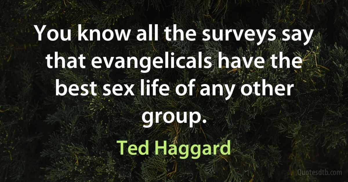 You know all the surveys say that evangelicals have the best sex life of any other group. (Ted Haggard)