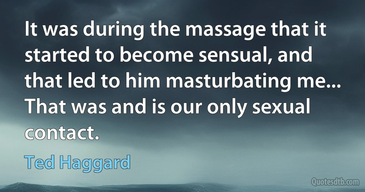 It was during the massage that it started to become sensual, and that led to him masturbating me... That was and is our only sexual contact. (Ted Haggard)