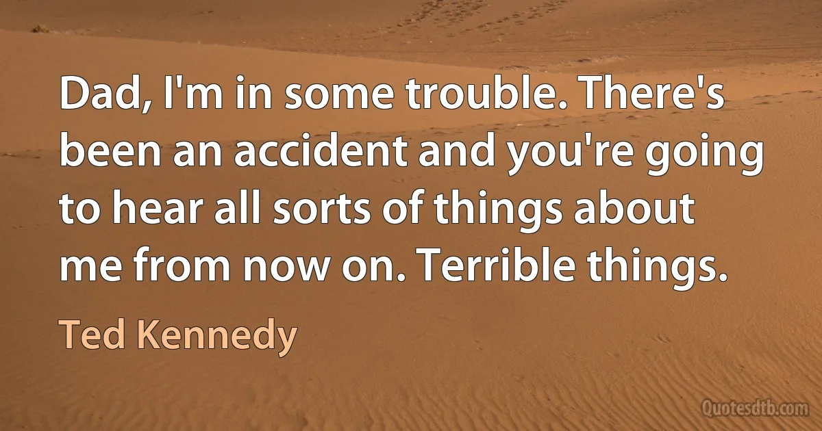 Dad, I'm in some trouble. There's been an accident and you're going to hear all sorts of things about me from now on. Terrible things. (Ted Kennedy)