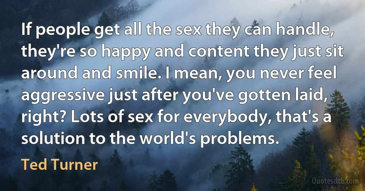 If people get all the sex they can handle, they're so happy and content they just sit around and smile. I mean, you never feel aggressive just after you've gotten laid, right? Lots of sex for everybody, that's a solution to the world's problems. (Ted Turner)