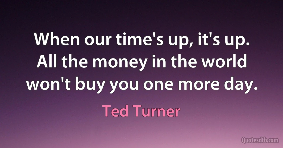 When our time's up, it's up. All the money in the world won't buy you one more day. (Ted Turner)